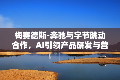 梅赛德斯-奔驰与字节跳动合作，AI引领产品研发与营销运营新篇章