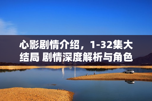 心影剧情介绍，1-32集大结局 剧情深度解析与角色命运揭秘