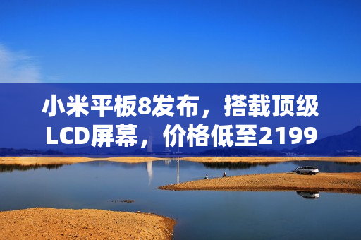 小米平板8发布，搭载顶级LCD屏幕，价格低至2199元起