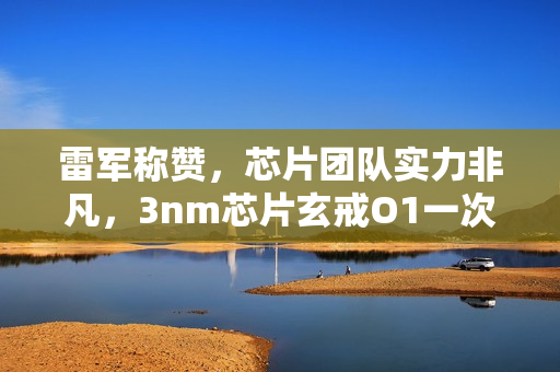 雷军称赞，芯片团队实力非凡，3nm芯片玄戒O1一次回片成功！