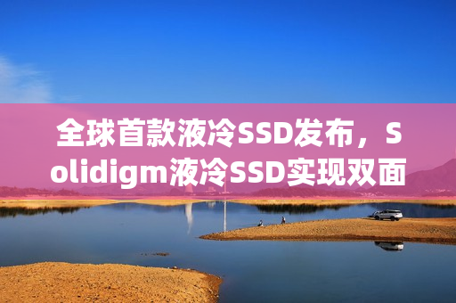 全球首款液冷SSD发布，Solidigm液冷SSD实现双面高效散热，最大容量达7.68TB