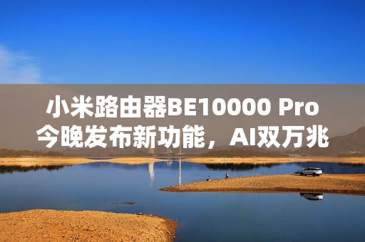 小米路由器BE10000 Pro今晚发布新功能，AI双万兆与个人轻存储体验升级