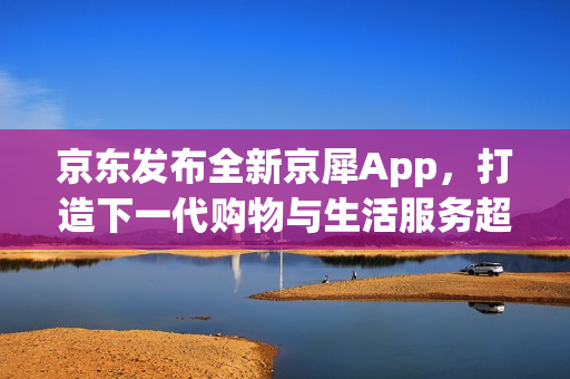 京东发布全新京犀App，打造下一代购物与生活服务超级入口