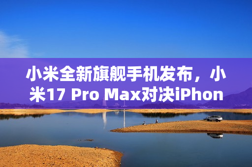 小米全新旗舰手机发布，小米17 Pro Max对决iPhone 17 Pro Max，首发背屏技术，价格仅售5999元起！