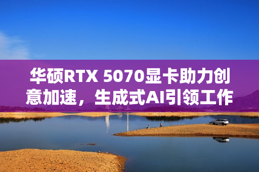 华硕RTX 5070显卡助力创意加速，生成式AI引领工作进程革新！