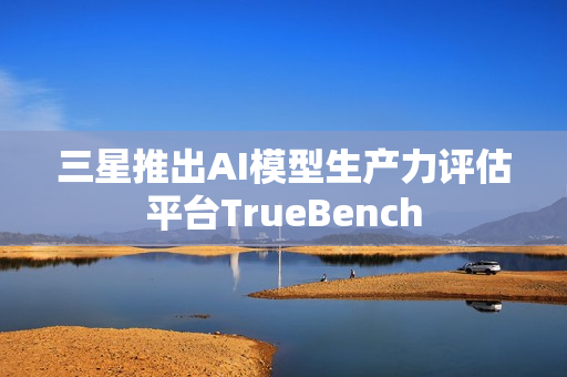 三星推出AI模型生产力评估平台TrueBench