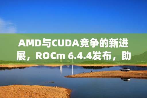 AMD与CUDA竞争的新进展，ROCm 6.4.4发布，助力Windows上RX 90/70实现PyTorch应用新突破