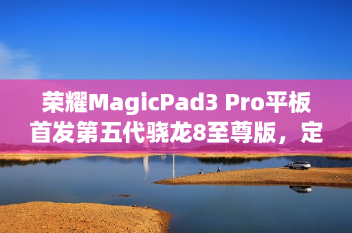 荣耀MagicPad3 Pro平板首发第五代骁龙8至尊版，定义安卓平板新标杆
