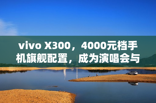 vivo X300，4000元档手机旗舰配置，成为演唱会与旅拍人像首选