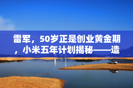 雷军，50岁正是创业黄金期，小米五年计划揭秘——造车、芯片齐头并进