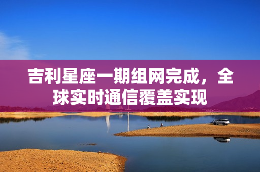 吉利星座一期组网完成，全球实时通信覆盖实现