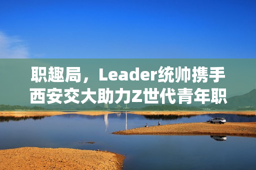 职趣局，Leader统帅携手西安交大助力Z世代青年职业前景发展之路
