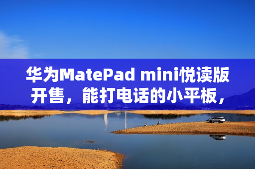 华为MatePad mini悦读版开售，能打电话的小平板，起售价3299元