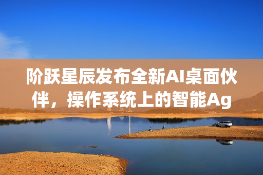 阶跃星辰发布全新AI桌面伙伴,操作系统上的智能Agent伙伴 阶跃星辰发布全新AI桌面伙伴,操作系统上的智能Agent伙伴