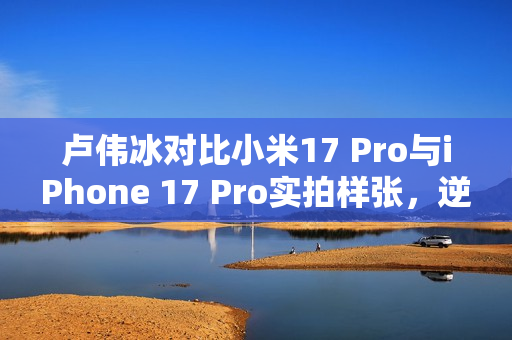 卢伟冰对比小米17 Pro与iPhone 17 Pro实拍样张，逆光拍摄，谁更胜一筹？