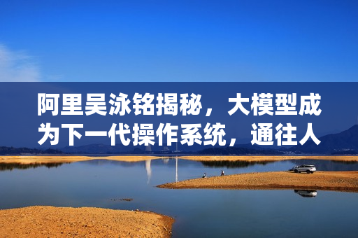 阿里吴泳铭揭秘，大模型成为下一代操作系统，通往人工智能奇点的三大阶段