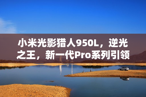 小米光影猎人950L,逆光之王,新一代Pro系列引领潮流 小米光影猎人950L,逆光之王,新一代Pro系列引领潮流