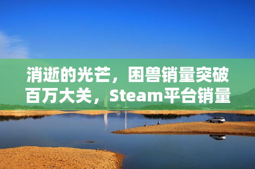 消逝的光芒，困兽销量突破百万大关，Steam平台销量破百万！