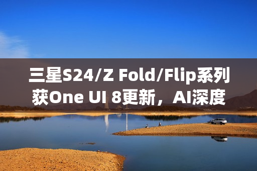 三星S24/Z Fold/Flip系列获One UI 8更新，AI深度融合体验升级