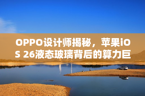 OPPO设计师揭秘，苹果iOS 26液态玻璃背后的算力巨擘