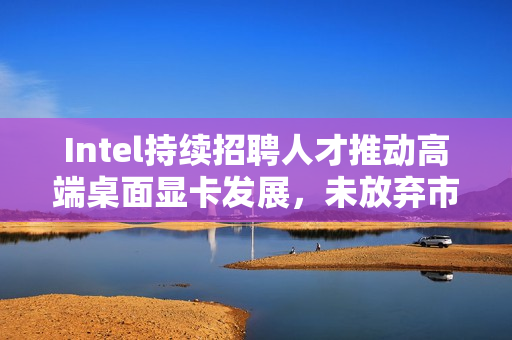 Intel持续招聘人才推动高端桌面显卡发展,未放弃市场雄心壮志 Intel持续招聘人才推动高端桌面显卡发展,未放弃市场雄心壮志