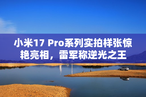 小米17 Pro系列实拍样张惊艳亮相，雷军称逆光之王