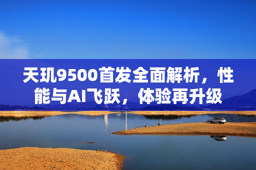 天玑9500首发全面解析，性能与AI飞跃，体验再升级