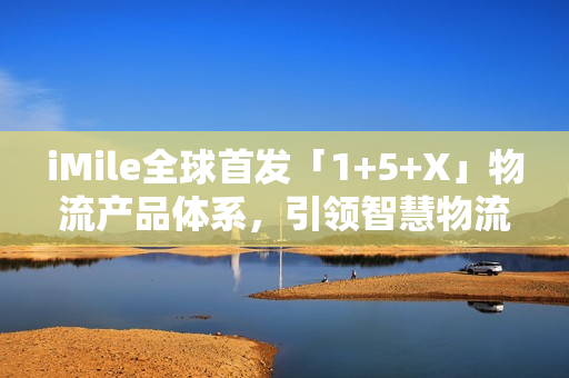 iMile全球首发「1+5+X」物流产品体系，引领智慧物流配送革新