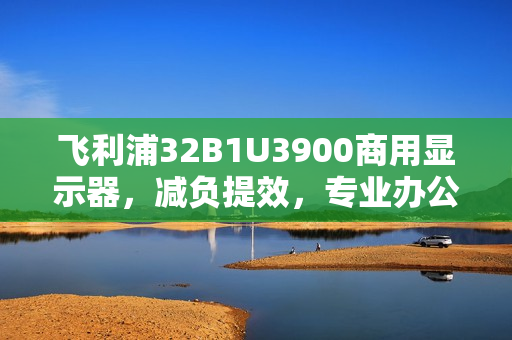 飞利浦32B1U3900商用显示器,减负提效,专业办公新体验标杆 飞利浦32B1U3900商用显示器,减负提效,专业办公新体验标杆