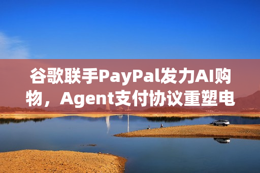 谷歌联手PayPal发力AI购物，Agent支付协议重塑电商生态的未来