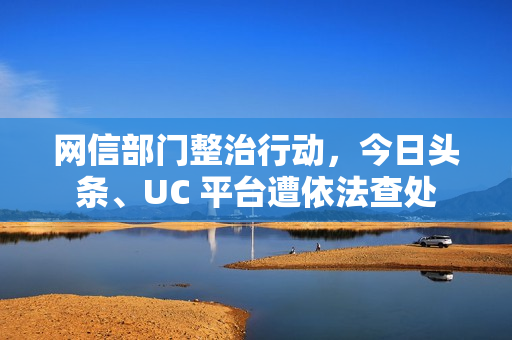 网信部门整治行动，今日头条、UC 平台遭依法查处