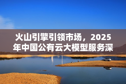 火山引擎引领市场，2025年中国公有云大模型服务深度解析