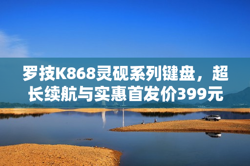 罗技K868灵砚系列键盘，超长续航与实惠首发价399元亮相
