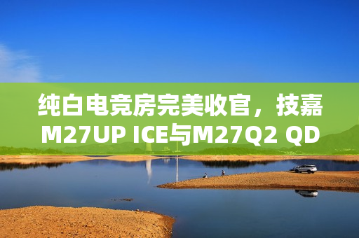 纯白电竞房完美收官，技嘉M27UP ICE与M27Q2 QD ICE显示器重磅来袭