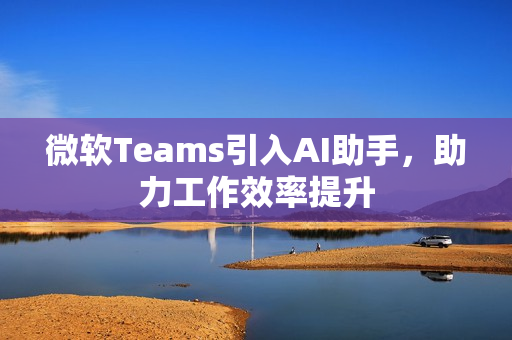 微软Teams引入AI助手,助力工作效率提升 微软Teams引入AI助手,助力工作效率提升