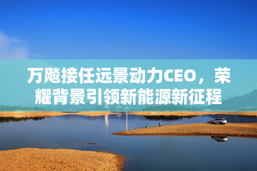 万飚接任远景动力CEO，荣耀背景引领新能源新征程