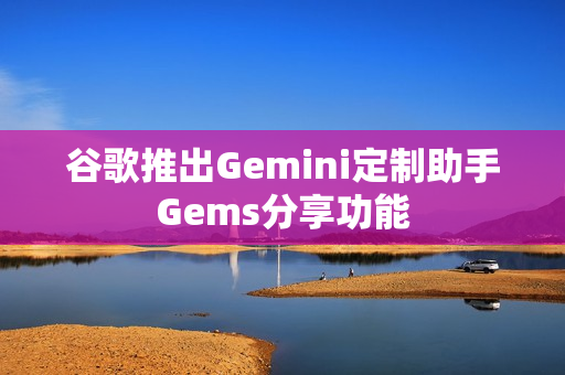 谷歌推出Gemini定制助手Gems分享功能 谷歌推出Gemini定制助手Gems分享功能