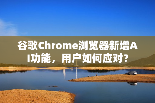 谷歌Chrome浏览器新增AI功能，用户如何应对？