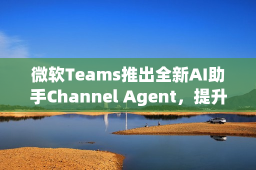微软Teams推出全新AI助手Channel Agent，提升团队协作效率