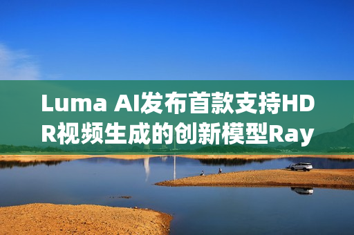 Luma AI发布首款支持HDR视频生成的创新模型Ray3