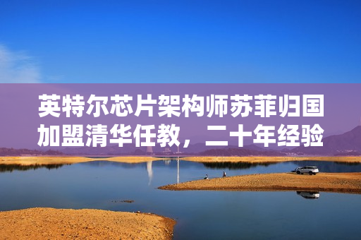 英特尔芯片架构师苏菲归国加盟清华任教，二十年经验助力培养新一代科技人才