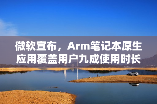 微软宣布，Arm笔记本原生应用覆盖用户九成使用时长，购买无忧！