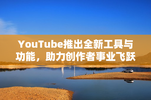 YouTube推出全新工具与功能，助力创作者事业飞跃发展