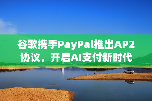 谷歌携手PayPal推出AP2协议，开启AI支付新时代