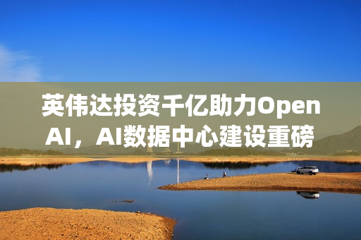 英伟达投资千亿助力OpenAI，AI数据中心建设重磅启动