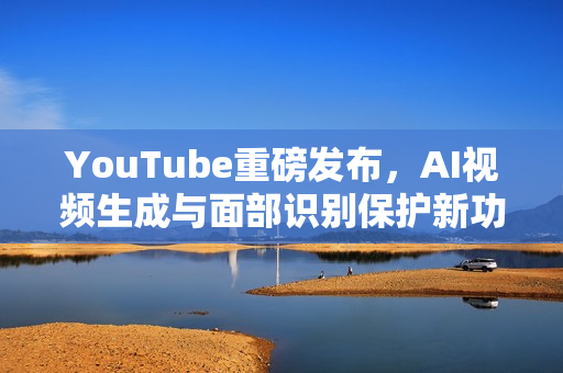 YouTube重磅发布，AI视频生成与面部识别保护新功能揭秘