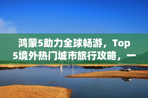 鸿蒙5助力全球畅游，Top5境外热门城市旅行攻略，一机在手轻松玩转！