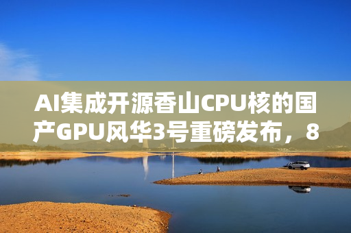 AI集成开源香山CPU核的国产GPU风华3号重磅发布，8K光追全能体验