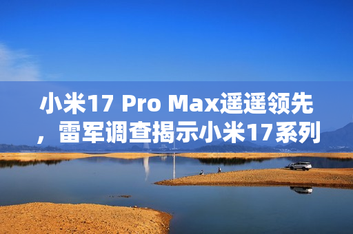 小米17 Pro Max遥遥领先，雷军调查揭示小米17系列最受关注机型