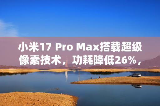 小米17 Pro Max搭载超级像素技术，功耗降低26%，革命性技术展现惊人表现